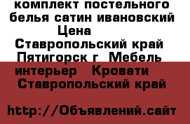 комплект постельного белья сатин ивановский. › Цена ­ 1 200 - Ставропольский край, Пятигорск г. Мебель, интерьер » Кровати   . Ставропольский край